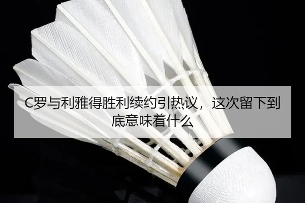 C罗与利雅得胜利续约引热议，这次留下到底意味着什么