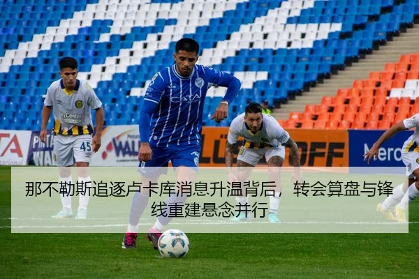 那不勒斯追逐卢卡库消息升温背后，转会算盘与锋线重建悬念并行